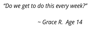 “Do we get to do this every week?”  			~ Grace R.  Age 14