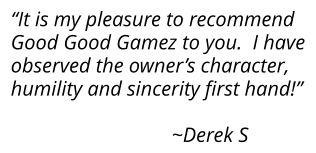 “It is my pleasure to recommend Good Good Gamez to you.  I have observed the owner’s character,  humility and sincerity ﬁrst hand!”                                  ~Derek S
