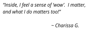 “Inside, I feel a sense of ‘wow’.  I matter, and what I do matters too!”  					~ Charissa G.