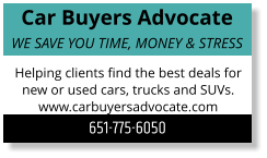 Car Buyers Advocate WE SAVE YOU TIME, MONEY & STRESS Helping clients find the best deals for new or used cars, trucks and SUVs. www.carbuyersadvocate.com 651-775-6050